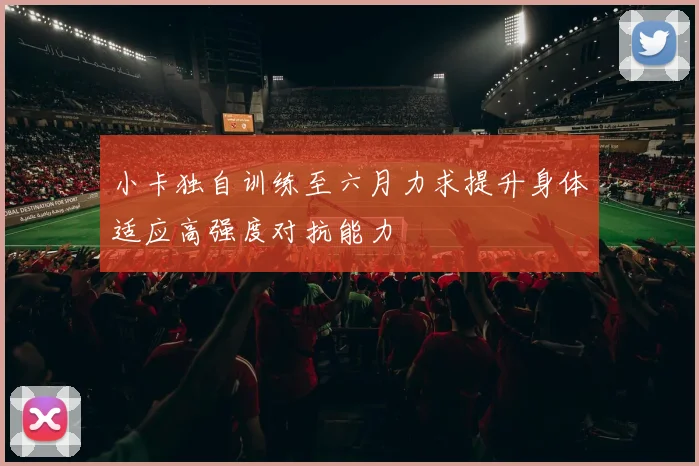 小卡独自训练至六月力求提升身体适应高强度对抗能力