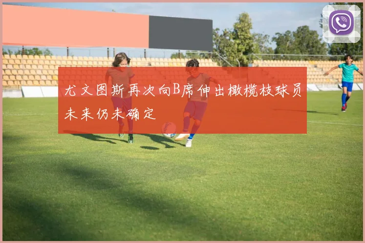 尤文图斯再次向B席伸出橄榄枝球员未来仍未确定