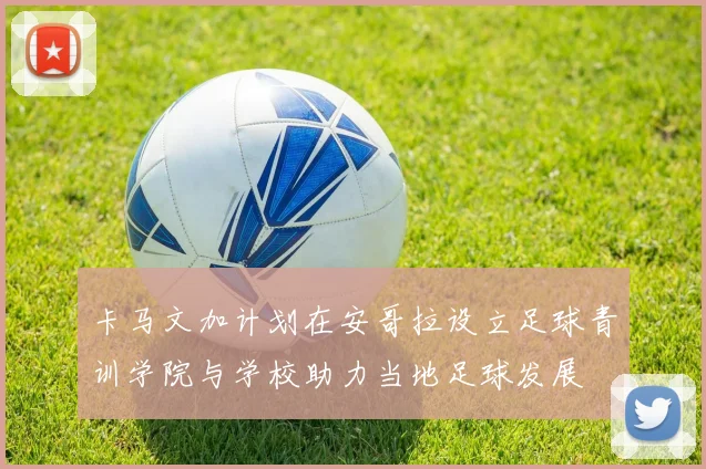 卡马文加计划在安哥拉设立足球青训学院与学校助力当地足球发展