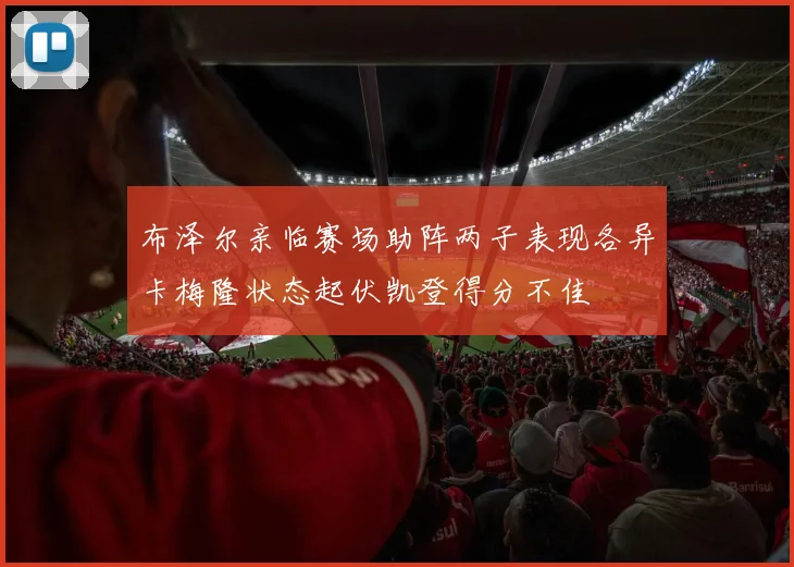 布泽尔亲临赛场助阵两子表现各异卡梅隆状态起伏凯登得分不佳