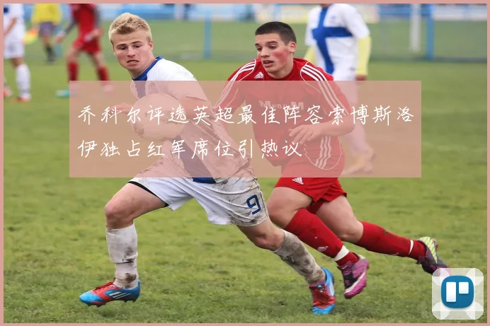 乔科尔评选英超最佳阵容索博斯洛伊独占红军席位引热议