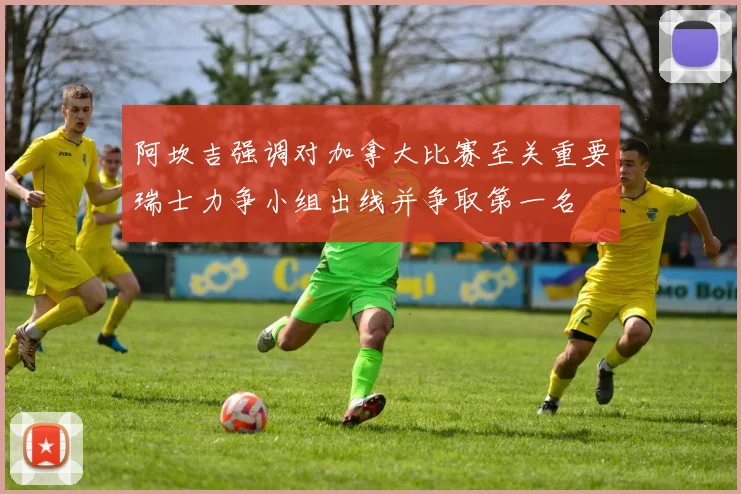 阿坎吉强调对加拿大比赛至关重要瑞士力争小组出线并争取第一名