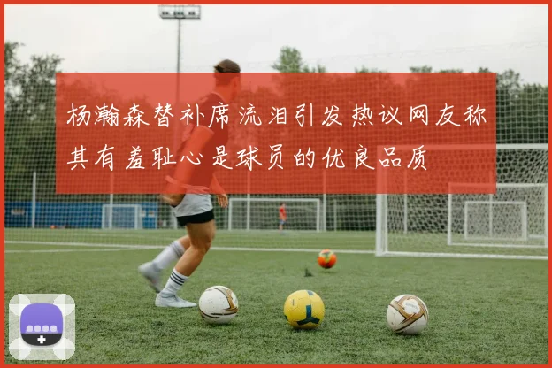 杨瀚森替补席流泪引发热议网友称其有羞耻心是球员的优良品质