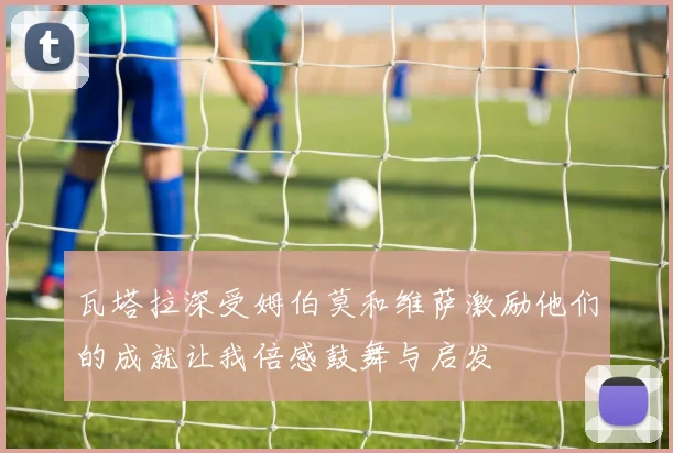 瓦塔拉深受姆伯莫和维萨激励他们的成就让我倍感鼓舞与启发