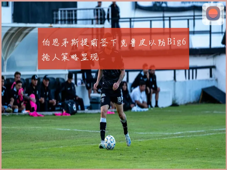 伯恩茅斯提前签下克鲁皮以防Big6抢人策略显现