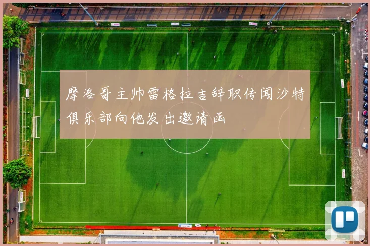 摩洛哥主帅雷格拉吉辞职传闻沙特俱乐部向他发出邀请函